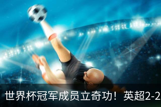 世界杯冠军成员立奇功！英超2-2神剧情：9.6亿豪门99分钟艰难绝平